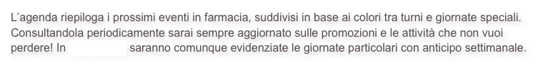 L’agenda riepiloga i prossimi eventi in farmacia, suddivisi in base ai colori tra turni e giornate speciali. Consultandola periodicamente sarai sempre aggiornato sulle promozioni e le attività che non vuoi perdere! In home page saranno comunque evidenziate le giornate particolari con anticipo settimanale.