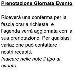 Prenotazione Giornate Evento

Riceverà una conferma per la fascia oraria richiesta, e l’agenda verrà aggiornata con la sua prenotazione. Per qualsiasi variazione può contattare i nostri recapiti.
Indicare nelle note il tipo di evento